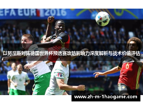 以努涅斯对阵德国世界杯预选赛攻防影响力深度解析与战术价值评估 以努涅斯对阵德国世界杯预选赛攻防影响力深度解析与战术价值评估