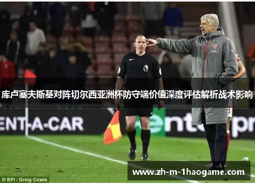 库卢塞夫斯基对阵切尔西亚洲杯防守端价值深度评估解析战术影响