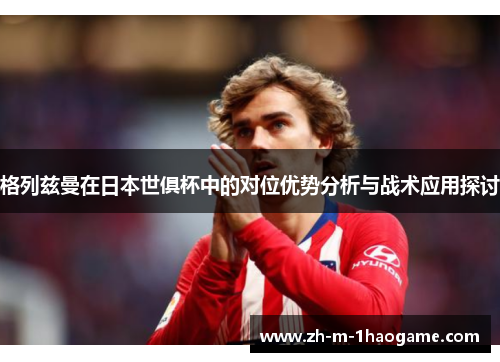 格列兹曼在日本世俱杯中的对位优势分析与战术应用探讨