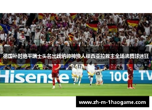 德国补时绝平瑞士头名出线纳帅神换人穆西亚拉救主全场沸腾球迷狂 德国补时绝平瑞士头名出线纳帅神换人穆西亚拉救主全场沸腾球迷狂